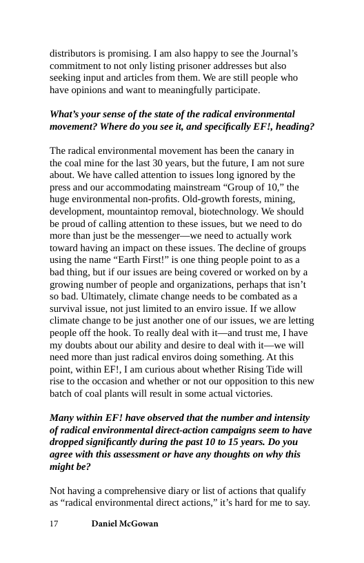 distributors is promising. T am also happy to see the Journal’s ‘commitment to not only listing prisoner addresses but also seeking input and articles from them. We are still people who have opinions and want to meaningfully participate.  What’s your sense of the state of the radical environmental ‘movement? Where do you see it, and specifically EF!, heading?  ‘The radical environmental movement has been the canary in the coal mine for the last 30 years, but the future, 1 am not sure about. We have called attention to issues long ignored by the press and our accommodating mainstream “Group of 10,” the huge environmental non-profits. Old-growth forests, mining, development, mountaintop removal, biotechnology. We should be proud of calling attention to these issues, but we need to do more than just be the messenger—we need to actually work toward having an impact on these issues. The decline of groups using the name “Earth First!” is one thing people point to as a bad thing, but if our issues are being covered or worked on by a growing number of people and organizations, perhaps that isn’t 50 bad. Ultimately, climate change needs to be combated as a survival issue, not just limited to an enviro issue. If we allow climate change to be just another one of our issues, we are letting people off the hook. To really deal with it—and trust me, I have my doubts about our ability and desire to deal with it—we will need more than just radical enviros doing something. At this point, within EF!, I am curious about whether Rising Tide will rise to the occasion and whether or not our opposition to this new batch of coal plants will result in some actual victories.  Many within EF! have observed that the number and intensity of radical environmental direct-action campaigns seem to have dropped significantly during the past 10 to 15 years. Do you agree with this assessment or have any thoughts on why this ‘might be?  Not having a comprehensive diary or list of actions that qualify as “radical environmental direct actions,” it’s hard for me to say.  17 Daniel McGowan 